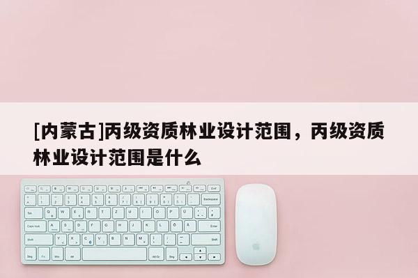 [內(nèi)蒙古]丙級(jí)資質(zhì)林業(yè)設(shè)計(jì)范圍，丙級(jí)資質(zhì)林業(yè)設(shè)計(jì)范圍是什么