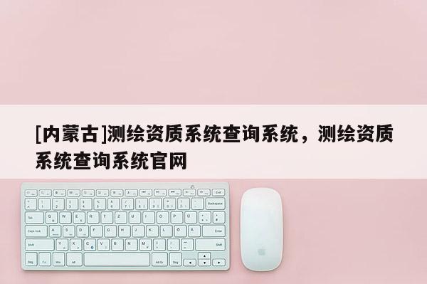 [內(nèi)蒙古]測(cè)繪資質(zhì)系統(tǒng)查詢系統(tǒng)，測(cè)繪資質(zhì)系統(tǒng)查詢系統(tǒng)官網(wǎng)