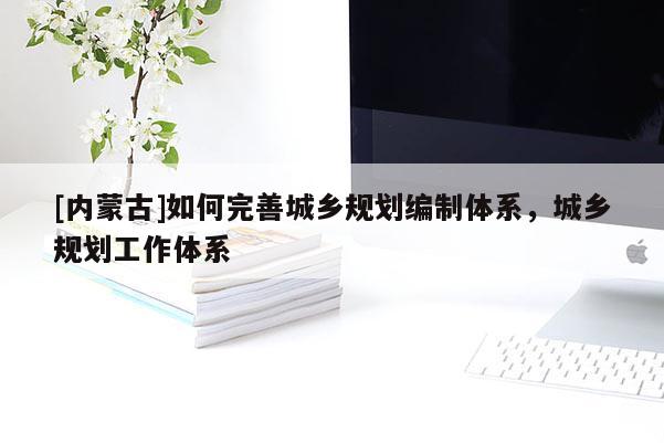 [內(nèi)蒙古]如何完善城鄉(xiāng)規(guī)劃編制體系，城鄉(xiāng)規(guī)劃工作體系
