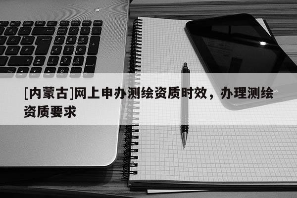 [內蒙古]網上申辦測繪資質時效，辦理測繪資質要求