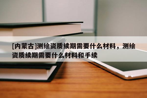 [內蒙古]測繪資質續期需要什么材料，測繪資質續期需要什么材料和手續