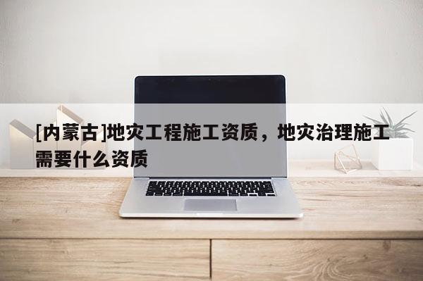 [內(nèi)蒙古]地災(zāi)工程施工資質(zhì)，地災(zāi)治理施工需要什么資質(zhì)