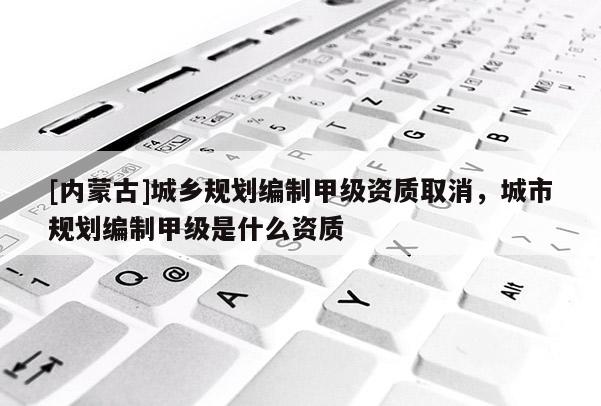[內蒙古]城鄉規劃編制甲級資質取消，城市規劃編制甲級是什么資質