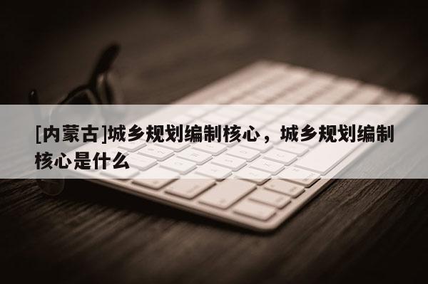 [內蒙古]城鄉規劃編制核心，城鄉規劃編制核心是什么