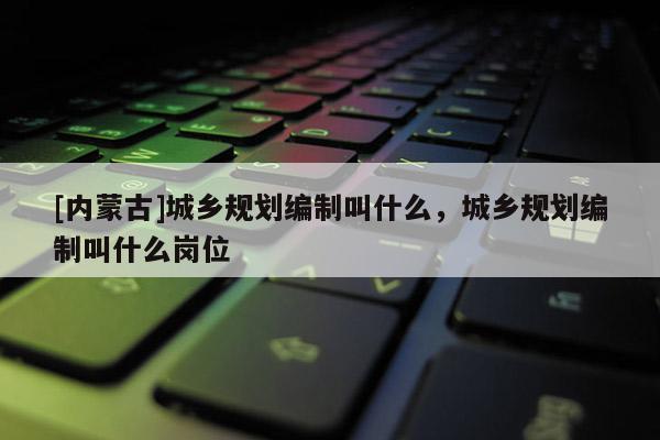 [內蒙古]城鄉規劃編制叫什么，城鄉規劃編制叫什么崗位