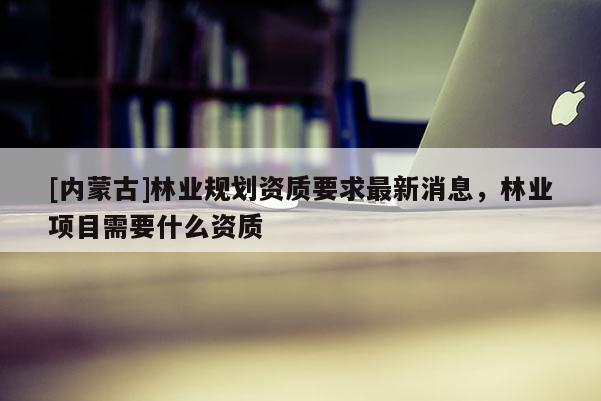 [內蒙古]林業規劃資質要求最新消息，林業項目需要什么資質