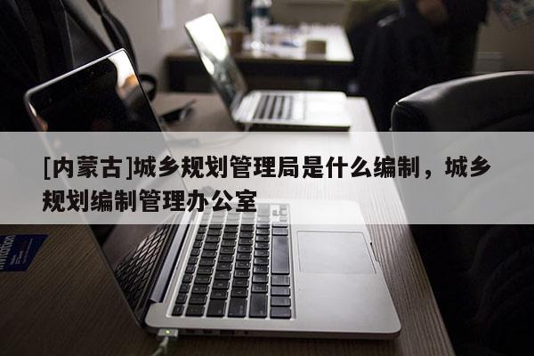 [內蒙古]城鄉規劃管理局是什么編制，城鄉規劃編制管理辦公室