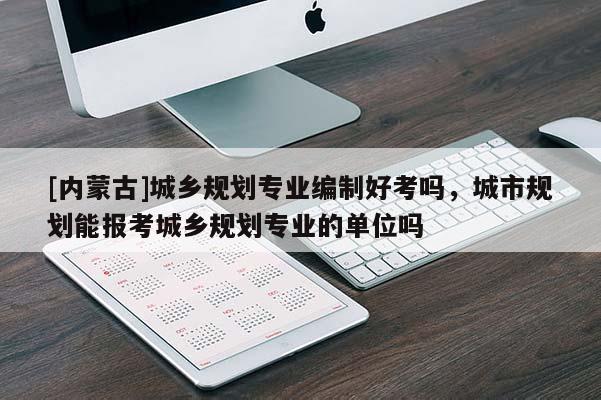 [內(nèi)蒙古]城鄉(xiāng)規(guī)劃專業(yè)編制好考嗎，城市規(guī)劃能報考城鄉(xiāng)規(guī)劃專業(yè)的單位嗎