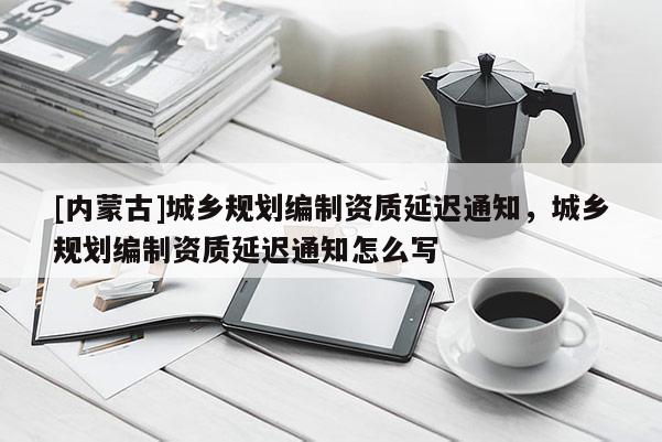[內(nèi)蒙古]城鄉(xiāng)規(guī)劃編制資質(zhì)延遲通知，城鄉(xiāng)規(guī)劃編制資質(zhì)延遲通知怎么寫