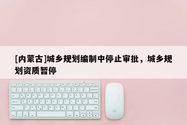 [內(nèi)蒙古]城鄉(xiāng)規(guī)劃編制中停止審批，城鄉(xiāng)規(guī)劃資質(zhì)暫停