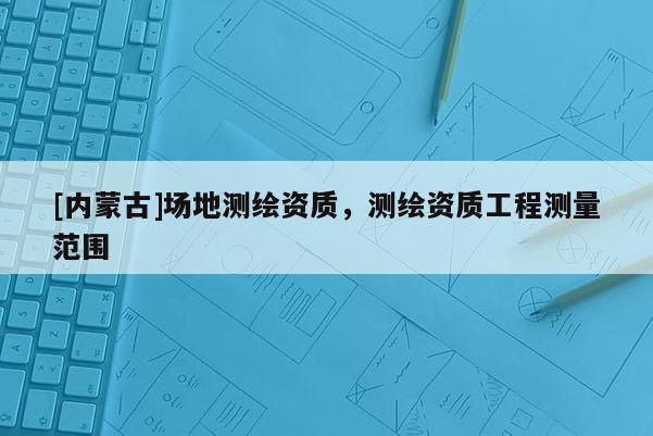 [內蒙古]場地測繪資質，測繪資質工程測量范圍