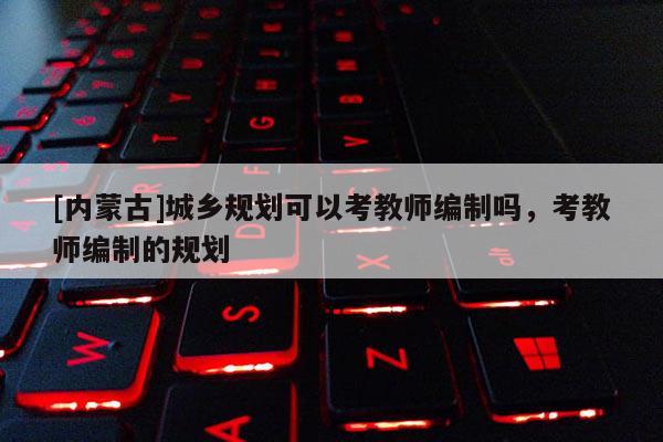 [內蒙古]城鄉規劃可以考教師編制嗎，考教師編制的規劃