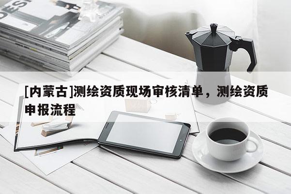 [內蒙古]測繪資質現(xiàn)場審核清單，測繪資質申報流程