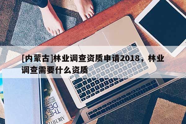 [內(nèi)蒙古]林業(yè)調(diào)查資質(zhì)申請2018，林業(yè)調(diào)查需要什么資質(zhì)