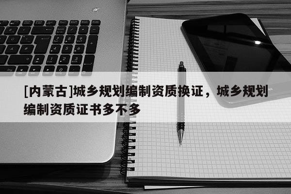 [內(nèi)蒙古]城鄉(xiāng)規(guī)劃編制資質(zhì)換證，城鄉(xiāng)規(guī)劃編制資質(zhì)證書多不多