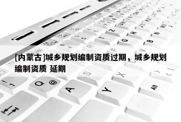 [內蒙古]城鄉規劃編制資質過期，城鄉規劃編制資質 延期