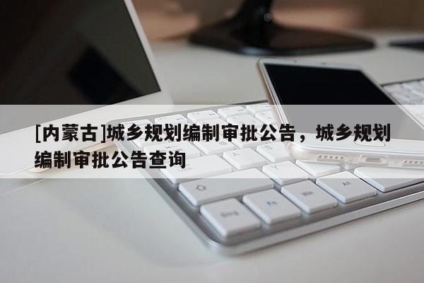 [內蒙古]城鄉規劃編制審批公告，城鄉規劃編制審批公告查詢