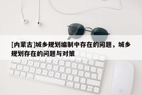 [內(nèi)蒙古]城鄉(xiāng)規(guī)劃編制中存在的問題，城鄉(xiāng)規(guī)劃存在的問題與對策