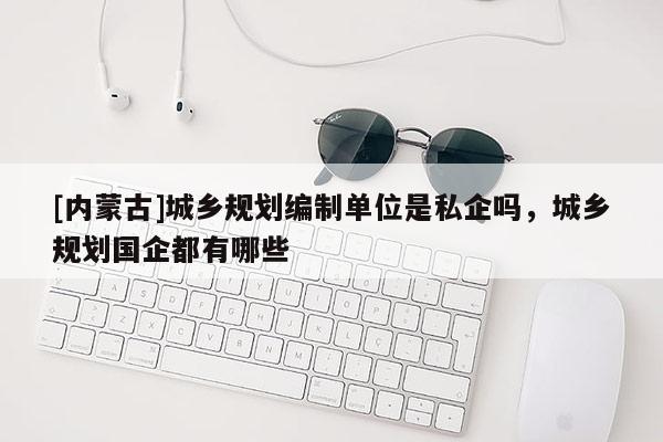 [內蒙古]城鄉規劃編制單位是私企嗎，城鄉規劃國企都有哪些