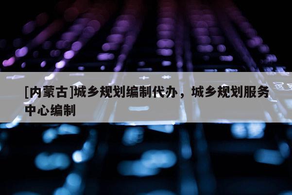 [內蒙古]城鄉規劃編制代辦，城鄉規劃服務中心編制