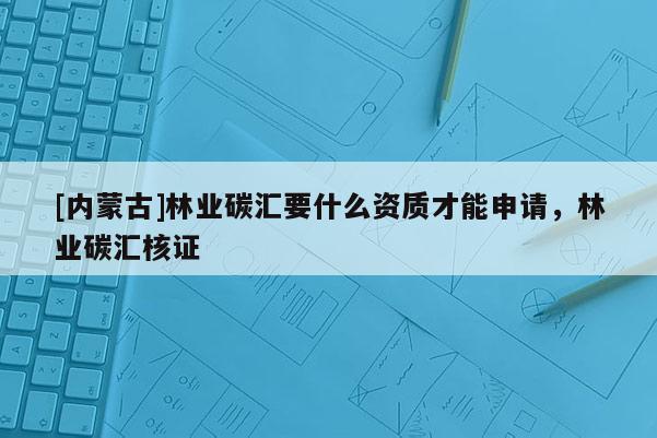 [內蒙古]林業碳匯要什么資質才能申請，林業碳匯核證