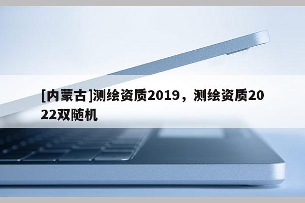 [內蒙古]測繪資質2019，測繪資質2022雙隨機