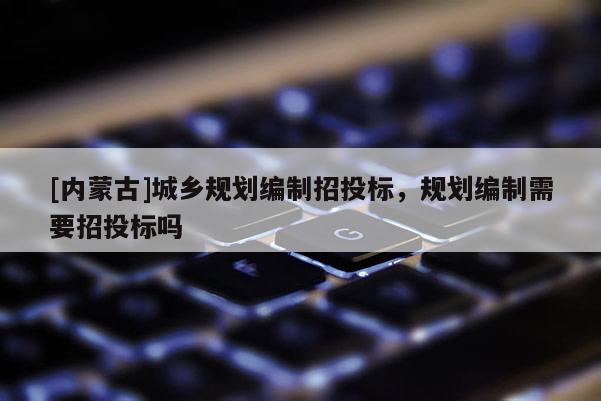 [內(nèi)蒙古]城鄉(xiāng)規(guī)劃編制招投標，規(guī)劃編制需要招投標嗎