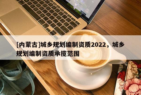 [內蒙古]城鄉規劃編制資質2022，城鄉規劃編制資質承攬范圍