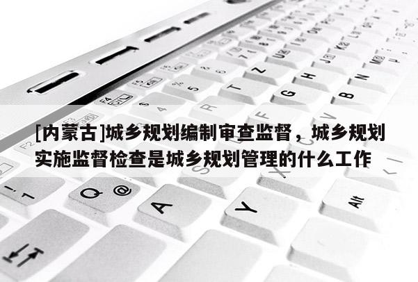 [內(nèi)蒙古]城鄉(xiāng)規(guī)劃編制審查監(jiān)督，城鄉(xiāng)規(guī)劃實施監(jiān)督檢查是城鄉(xiāng)規(guī)劃管理的什么工作