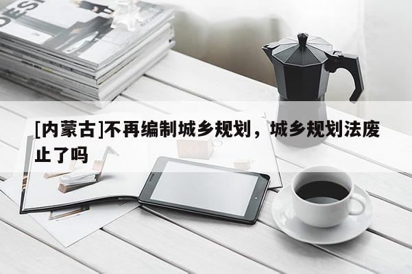 [內蒙古]不再編制城鄉規劃，城鄉規劃法廢止了嗎