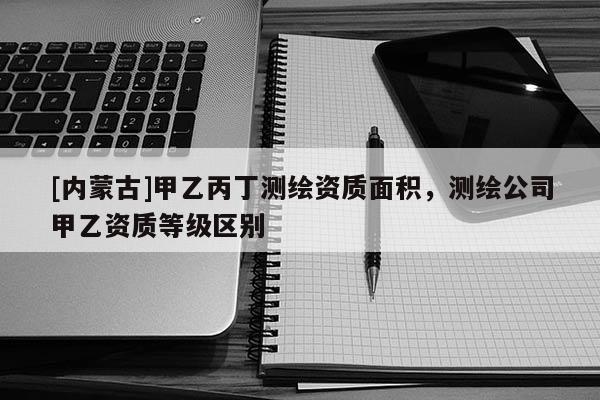 [內蒙古]甲乙丙丁測繪資質面積，測繪公司甲乙資質等級區別