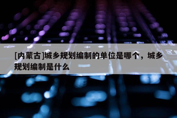 [內蒙古]城鄉規劃編制的單位是哪個，城鄉規劃編制是什么