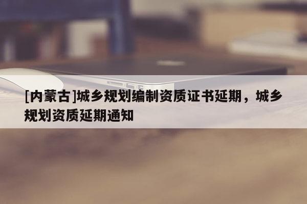 [內(nèi)蒙古]城鄉(xiāng)規(guī)劃編制資質(zhì)證書延期，城鄉(xiāng)規(guī)劃資質(zhì)延期通知