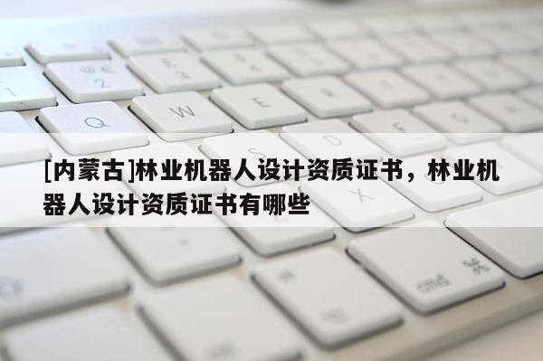 [內(nèi)蒙古]林業(yè)機(jī)器人設(shè)計(jì)資質(zhì)證書(shū)，林業(yè)機(jī)器人設(shè)計(jì)資質(zhì)證書(shū)有哪些