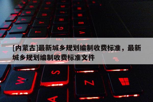 [內(nèi)蒙古]最新城鄉(xiāng)規(guī)劃編制收費(fèi)標(biāo)準(zhǔn)，最新城鄉(xiāng)規(guī)劃編制收費(fèi)標(biāo)準(zhǔn)文件