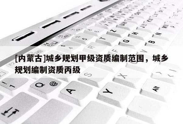 [內(nèi)蒙古]城鄉(xiāng)規(guī)劃甲級(jí)資質(zhì)編制范圍，城鄉(xiāng)規(guī)劃編制資質(zhì)丙級(jí)