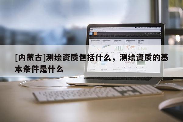 [內蒙古]測繪資質包括什么，測繪資質的基本條件是什么