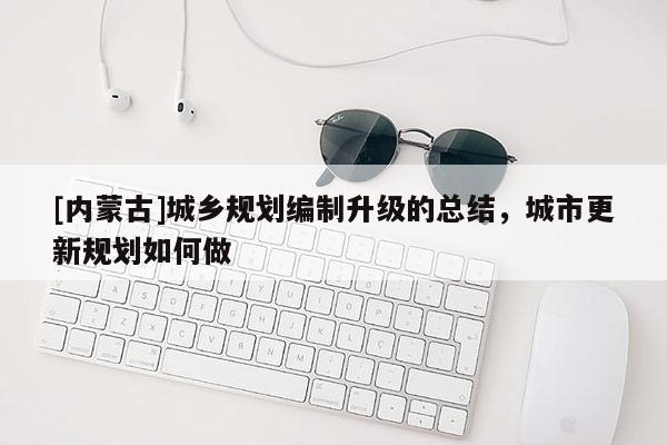 [內蒙古]城鄉規劃編制升級的總結，城市更新規劃如何做