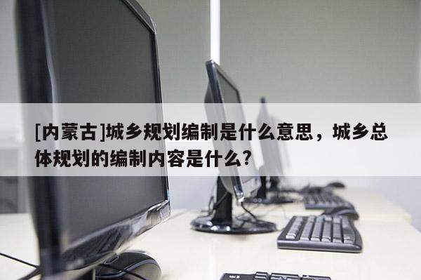 [內蒙古]城鄉規劃編制是什么意思，城鄉總體規劃的編制內容是什么?