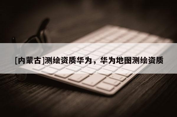 [內蒙古]測繪資質華為，華為地圖測繪資質