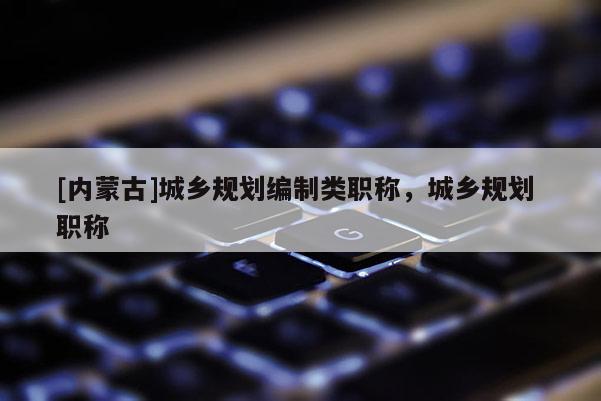 [內(nèi)蒙古]城鄉(xiāng)規(guī)劃編制類職稱，城鄉(xiāng)規(guī)劃 職稱