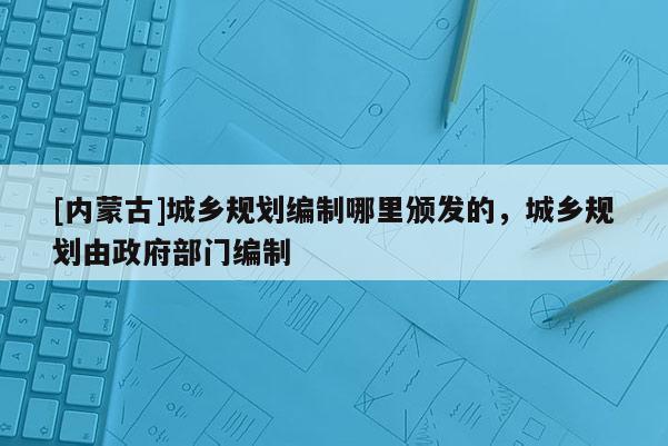 [內蒙古]城鄉規劃編制哪里頒發的，城鄉規劃由政府部門編制