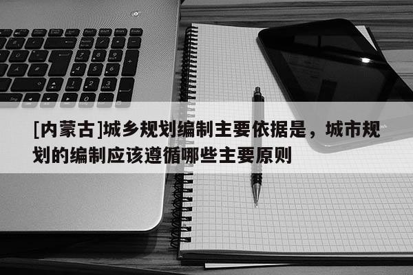 [內(nèi)蒙古]城鄉(xiāng)規(guī)劃編制主要依據(jù)是，城市規(guī)劃的編制應(yīng)該遵循哪些主要原則