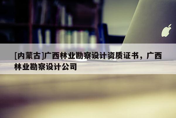 [內(nèi)蒙古]廣西林業(yè)勘察設計資質(zhì)證書，廣西林業(yè)勘察設計公司