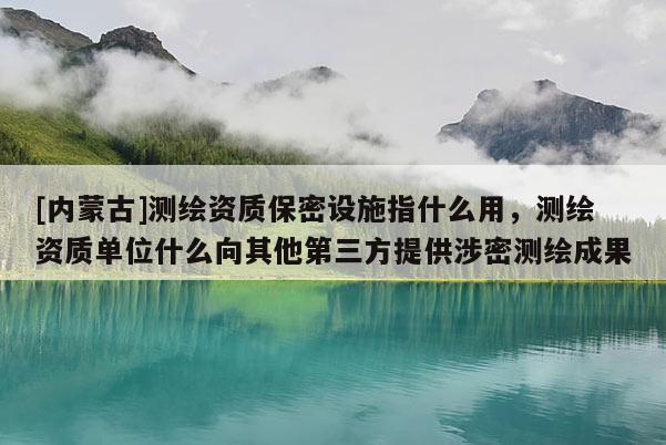 [內蒙古]測繪資質保密設施指什么用，測繪資質單位什么向其他第三方提供涉密測繪成果
