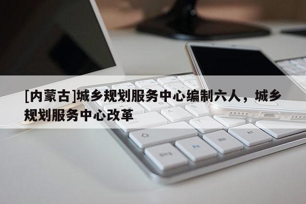 [內蒙古]城鄉規劃服務中心編制六人，城鄉規劃服務中心改革