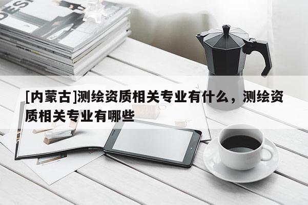 [內蒙古]測繪資質相關專業有什么，測繪資質相關專業有哪些