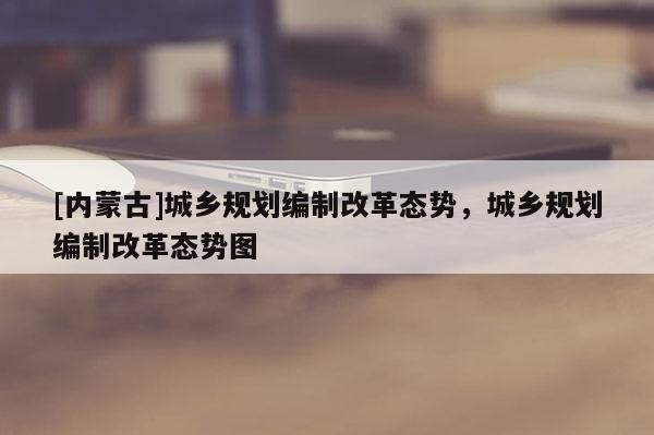 [內蒙古]城鄉規劃編制改革態勢，城鄉規劃編制改革態勢圖
