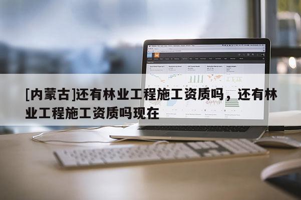 [內蒙古]還有林業工程施工資質嗎，還有林業工程施工資質嗎現在