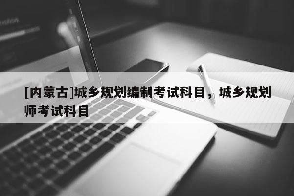[內蒙古]城鄉規劃編制考試科目，城鄉規劃師考試科目